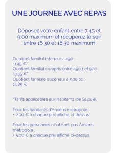 Déposez votre enfant entre 7:45 et 9:00 maximum et récupérez le soir entre 16:30 et 18:30 maximum Quotient familial inférieur à 490 : 11,45 €* Quotient familial compris entre 490,1 et 900 : 13,35 €* Quotient familale supérieur à 900,01 : 14,85 €* *Tarifs applicables aux habitants de Salouël Pour les habitants d’Amiens métropole : + 2,00 € à chaque prix affiché ci-dessus. Pour les personnes n’habitant pas Amiens métropole : + 5,00 € à chaque prix mentonné précédemment
